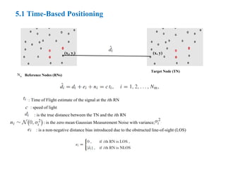5.1 Time-Based Positioning
Nm Reference Nodes (RNs)
(xi, yi)
Target Node (TN)
(x, y)
: Time of Flight estimate of the signal at the ith RN
: speed of light
: is the true distance between the TN and the ith RN
: is the zero mean Gaussian Measurement Noise with variance,
: is a non-negative distance bias introduced due to the obstructed line-of-sight (LOS)
 