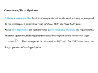 Comparison of Three Algorithms
• Single search algorithm has lowest complexity but yields worst accuracy as compared
to two techniques. It gives better result in “direct LOS” and “high SNR” cases
•Later Two algorithms, can perform better in non-resolvable channels and require matrix
inversion operations, their implementation may be computationally intensive at large
values of . They are superior in “extreme-low SNR” and “low SNR” cases due to the
Larger presence of overlapped paths.
 