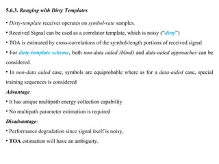 5.6.3. Ranging with Dirty Templates
• Dirty-template receiver operates on symbol-rate samples.
• Received Signal can be used as a correlator template, which is noisy (“dirty”)
• TOA is estimated by cross-correlations of the symbol-length portions of received signal
• For dirty-template scheme, both non-data aided (blind) and data-aided approaches can be
considered.
• In non-data aided case, symbols are equiprobable where as for a data-aided case, special
training sequences is considered
Advantage:
• It has unique multipath energy collection capability
• No multipath parameter estimation is required
Disadvantage:
• Performance degradation since signal itself is noisy,
• TOA estimation will have an ambiguity.
 