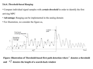 5.6.4. Threshold-based Ranging
• Compare individual signal samples with certain threshold in order to identify the first
arriving MPC
• Advantage: Ranging can be implemented in the analog domain
• For illustration, we consider the figure as,
Figure: Illustration of Threshold-based first path detection where denotes a threshold
and denotes the length of a search-back window
 