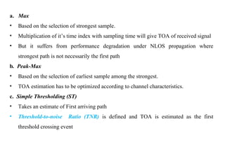 a. Max
• Based on the selection of strongest sample.
• Multiplication of it’s time index with sampling time will give TOA of received signal
• But it suffers from performance degradation under NLOS propagation where
strongest path is not necessarily the first path
b. Peak-Max
• Based on the selection of earliest sample among the strongest.
• TOA estimation has to be optimized according to channel characteristics.
c. Simple Thresholding (ST)
• Takes an estimate of First arriving path
• Threshold-to-noise Ratio (TNR) is defined and TOA is estimated as the first
threshold crossing event
 