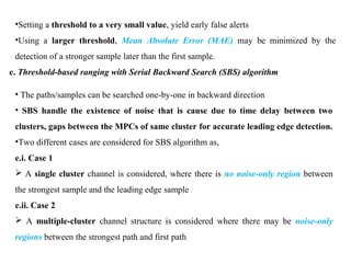 •Setting a threshold to a very small value, yield early false alerts
•Using a larger threshold, Mean Absolute Error (MAE) may be minimized by the
detection of a stronger sample later than the first sample.
e. Threshold-based ranging with Serial Backward Search (SBS) algorithm
• The paths/samples can be searched one-by-one in backward direction
• SBS handle the existence of noise that is cause due to time delay between two
clusters, gaps between the MPCs of same cluster for accurate leading edge detection.
•Two different cases are considered for SBS algorithm as,
e.i. Case 1
 A single cluster channel is considered, where there is no noise-only region between
the strongest sample and the leading edge sample
e.ii. Case 2
 A multiple-cluster channel structure is considered where there may be noise-only
regions between the strongest path and first path
 