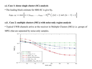 e.i. Case 1: dense single cluster (SC) analysis
• The leading block estimate for SBS-SC is give by,
e.ii . Case 2: multiple clusters (MCs) with noise-only region analysis
• Typical UWB channels arrive at the receiver in Multiple Clusters (MCs) i.e. groups of
MPCs that are separated by noise-only samples.
 
