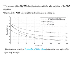 • The accuracy of the SBS-MC algorithm is observed to be inferior to that of the JBSF
algorithm
•The MAEs for JBSF are plotted for different threshold settings as,
•If the threshold is set low, Probability of False Alarm in the noise-only region of the
signal may be larger
 