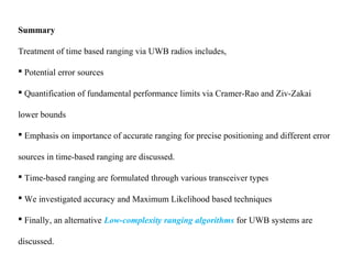 Summary
Treatment of time based ranging via UWB radios includes,
 Potential error sources
 Quantification of fundamental performance limits via Cramer-Rao and Ziv-Zakai
lower bounds
 Emphasis on importance of accurate ranging for precise positioning and different error
sources in time-based ranging are discussed.
 Time-based ranging are formulated through various transceiver types
 We investigated accuracy and Maximum Likelihood based techniques
 Finally, an alternative Low-complexity ranging algorithms for UWB systems are
discussed.
 