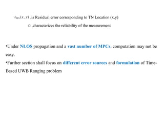 ,is Residual error corresponding to TN Location (x,y)
,characterizes the reliability of the measurement
•Under NLOS propagation and a vast number of MPCs, computation may not be
easy.
•Further section shall focus on different error sources and formulation of Time-
Based UWB Ranging problem
 
