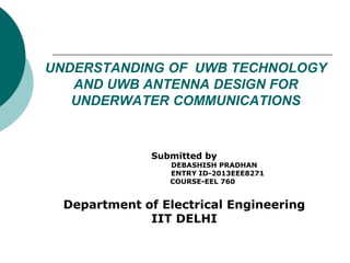 UNDERSTANDING OF UWB TECHNOLOGY
AND UWB ANTENNA DESIGN FOR
UNDERWATER COMMUNICATIONS
Submitted by
DEBASHISH PRADHAN
ENTRY ID-2013EEE8271
COURSE-EEL 760
Department of Electrical Engineering
IIT DELHI
 