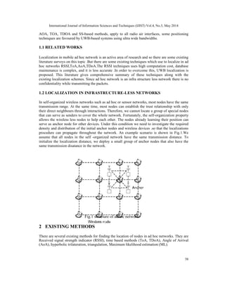 International Journal of Information Sciences and Techniques (IJIST) Vol.4, No.3, May 2014
58
AOA, TOA, TDOA and SS-based methods, apply to all radio air interfaces, some positioning
techniques are favoured by UWB-based systems using ultra wide bandwidths.
1.1 RELATED WORKS
Localization in mobile ad hoc network is an active area of research and so there are some existing
literature surveys on this topic .But there are some existing techniques which use to localize in ad
hoc networks RSSI,ToA,AoA,TDoA.The RSSI techniques uses high computation cost, database
maintenance is complex, and it is less accurate .In order to overcome this, UWB localization is
proposed. This literature gives comprehensive summary of these techniques along with the
existing localization schemes. Since ad hoc network is an infra structure less network there is no
confidentiality while transmitting the packets.
1.2 LOCALIZATION IN INFRASTRUCTURE-LESS NETWORKS
In self-organized wireless networks such as ad hoc or sensor networks, most nodes have the same
transmission range. At the same time, most nodes can establish the trust relationship with only
their direct neighbours through interactions. Therefore, we cannot locate a group of special nodes
that can serve as senders to cover the whole network. Fortunately, the self-organization property
allows the wireless less nodes to help each other. The nodes already learning their position can
serve as anchor node for other devices. Under this condition we need to investigate the required
density and distribution of the initial anchor nodes and wireless devices .so that the localizations
procedure can propagate throughout the network. An example scenario is shown in Fig.1.We
assume that all nodes in the self -organized network have the same transmission distance. To
initialize the localization distance, we deploy a small group of anchor nodes that also have the
same transmission disatance in the network.
Fig.1 structure of adhoc network
2 EXISTING METHODS
There are several existing methods for finding the location of nodes in ad hoc networks. They are
Received signal strength indicator (RSSI), time based methods (ToA, TDoA), Angle of Arrival
(AoA), hyperbolic trilateration, triangulation, Maximum likelihood estimation (ML).
 