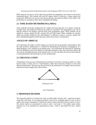 International Journal of Information Sciences and Techniques (IJIST) Vol.4, No.3, May 2014
59
RSSI measures the power of the signal and calculate the propagation loss based on the known
transmitted power .This method uses only RF signals which is relatively a cheap solution for
localization. RSSI does not use any extra devices because all mobile are likely to have radios .The
performance is not good as other, due to multipath path fading.
2.1 TIME BASED METHODS(TOA,TDOA)
These methods record the sending time of a packet and receiving time of a packet. Using the
recorded time, time difference between the nodes are calculated .The propogation time can be
directly related to the distance with the help of the propagation speed. These methods can be
applied to various signals like RF, acoustic, IR and Ultra sound. TDoA methods are accurate
under line-of-sight conditions. But LoSconditions is difficult to achieve .Acoustic signals also
show multipath propagation effects that may reduce the accuracy of localization.
ANGLE-OF-ARRIVAL
AoA determines the angle at which signals are received and use geomentric relationship to find
the node positions measurement is a method for determining the direction of propagation of a
audio-frequency wave incident on an antenna array. AoA determines the direction by measuring
the Time Difference of Arrival (TDoA) at individual elements of the array from these delays the
AoA can be calculated the gain of the antenna array. In AoA, the delay of arrival at each element
is measured directly and converted to an AoA measurement.
2.2 TRIANGULATION
Triangulation is the process of determining the location of a point by measuring angles to it from
known points at either end of a fixed baseline, rather than measuring distances to the point
directly (trilateration). The point can then be fixed as the third point of a triangle with one known
side and two known angles.Fig.2.shown below
Fig.2.Triangulation
3. PROPOSED METHOD
The proposed method is to localize the node in mobile adhoc network with improved accuracy
using ultra wide band. In our proposed method a train of low amplitude pulses is sent so that it
reduces the energy consumption. Consider the anchor nodes and mobile nodes as shown in Fig.4.
The anchor nodes are represented by node 0, node 1 and node 2. The mobile nodes whose
locations are to be estimated are represented by node 3, node 4, and node5.The Fig.3. Shown
below.
 