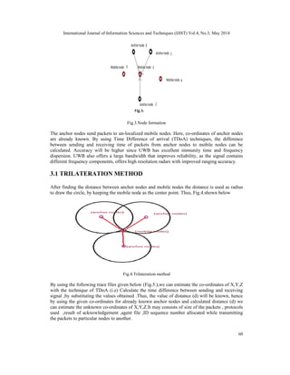 International Journal of Information Sciences and Techniques (IJIST) Vol.4, No.3, May 2014
60
Fig.3.Node formation
The anchor nodes send packets to un-localized mobile nodes. Here, co-ordinates of anchor nodes
are already known. By using Time Difference of arrival (TDoA) techniques, the difference
between sending and receiving time of packets from anchor nodes to mobile nodes can be
calculated. Accuracy will be higher since UWB has excellent immunity time and frequency
dispersion. UWB also offers a large bandwidth that improves reliability, as the signal contains
different frequency components, offers high resolution radars with improved ranging accuracy.
3.1 TRILATERATION METHOD
After finding the distance between anchor nodes and mobile nodes the distance is used as radius
to draw the circle, by keeping the mobile node as the center point. Thus, Fig.4.shown below
Fig.4.Trilateration method
By using the following trace files given below (Fig.5.),we can estimate the co-ordinates of X,Y,Z
with the technique of TDoA (i.e) Calculate the time difference between sending and receiving
signal ,by substituting the values obtained .Thus, the value of distance (d) will be known, hence
by using the given co-ordinates for already known anchor nodes and calculated distance (d) we
can estimate the unknown co-ordinates of X,Y,Z.It may consists of size of the packets , protocols
used ,result of acknowledgement ,agent file ,ID sequence number allocated while transmitting
the packets to particular nodes to another.
 