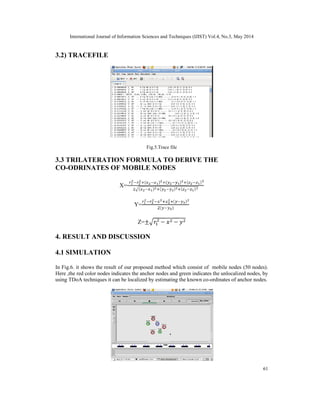 International Journal of Information Sciences and Techniques (IJIST) Vol.4, No.3, May 2014
61
3.2) TRACEFILE
Fig.5.Trace file
3.3 TRILATERATION FORMULA TO DERIVE THE
CO-ODRINATES OF MOBILE NODES
X=
( ) ( ) ( )
( ) ( ) ( )
Y=
( )
( )
Z=± − −
4. RESULT AND DISCUSSION
4.1 SIMULATION
In Fig.6. it shows the result of our proposed method which consist of mobile nodes (50 nodes).
Here ,the red color nodes indicates the anchor nodes and green indicates the unlocalized nodes, by
using TDoA techniques it can be localized by estimating the known co-ordinates of anchor nodes.
 