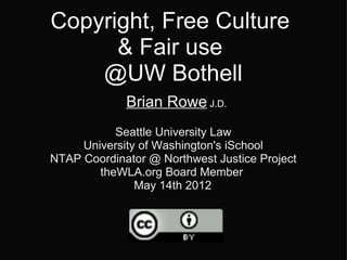 Copyright, Free Culture
      & Fair use
    @UW Bothell
             Brian Rowe J.D.
           Seattle University Law
     University of Washington's iSchool
NTAP Coordinator @ Northwest Justice Project
        theWLA.org Board Member
               May 14th 2012
 