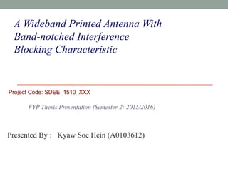 A Wideband Printed Antenna With
Band-notched Interference
Blocking Characteristic
FYP Thesis Presentation (Semester 2: 2015/2016)
Presented By : Kyaw Soe Hein (A0103612)
Project Code: SDEE_1510_XXX
 