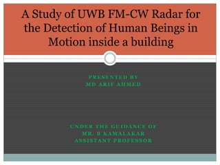 A Study of UWB FM-CW Radar for
the Detection of Human Beings in
Motion inside a building
PRESENTED BY
MD ARIF AHMED

UNDER THE GUIDANCE OF
MR. B KAMALAKAR
ASSISTANT PROFESSOR

 
