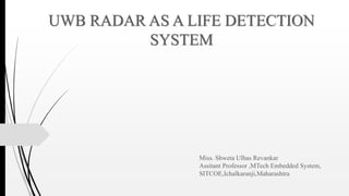 UWB RADAR AS A LIFE DETECTION
SYSTEM
Miss. Shweta Ulhas Revankar
Assitant Professor ,MTech Embedded System,
SITCOE,Ichalkaranji,Maharashtra
 