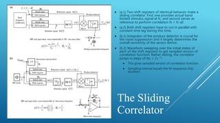 The Sliding
Correlator
 (a.1) Two shift registers of identical behavior make a
sliding correlator. First one provides actual band
limited stimulus signal at fc, and second serves as
reference to perform correlation fs = fc-Δf.
 (a.2) Both shift registers have to run in parallel with
constant time lag during this time.
 (b.1) Integrator of the product detector is crucial for
the noise suppression and it largely determines the
overall sensitivity of the sensor device.
 (b.2) Waveform sweeping over the initial states of
each of the shift registers to get sampled version of
correlation function. Rather sliding, the correlator
jumps in steps of Δtc = 𝑓𝑐−1
.
 This gives sampled version of correlation function.
 Sampling interval equals the M-sequence chip
duration.
 