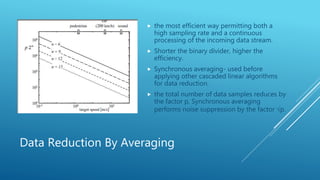 Data Reduction By Averaging
 the most efficient way permitting both a
high sampling rate and a continuous
processing of the incoming data stream.
 Shorter the binary divider, higher the
efficiency.
 Synchronous averaging- used before
applying other cascaded linear algorithms
for data reduction.
 the total number of data samples reduces by
the factor p, Synchronous averaging
performs noise suppression by the factor √p.
 