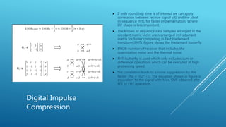 Digital Impulse
Compression
 If only round trip time is of interest we can apply
correlation between receive signal y(t) and the ideal
m-sequence m(t), for faster implementation. Where
IRF shape is less important.
 The known M sequence data samples arranged in the
circulant matrix Mcirc are rearranged in Hadamard
matrix for faster computing in Fast Hadamard
transform (FHT). Figure shows the Hadamard butterfly.
 ENOB-number of receiver that includes the
quantization noise and the thermal noise.
 FHT-butterfly is used which only includes sum or
difference operations which can be executed at high
processing speed.
 the correlation leads to a noise suppression by the
factor √Ns = √(2 𝑛
-1). The equation shown in figure is
equivalent to the signal with Max. SNR obtained afte
FFT or FHT operation.
 