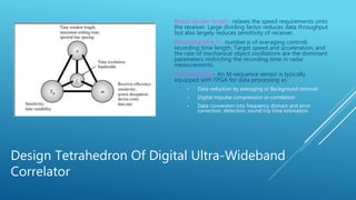 Design Tetrahedron Of Digital Ultra-Wideband
Correlator
Binary divider length- relaxes the speed requirements onto
the receiver. Large dividing factor reduces data throughput
but also largely reduces sensitivity of receiver.
Recording time Tr- number p of averaging controls
recording time length. Target speed and acceleration, and
the rate of mechanical object oscillations are the dominant
parameters restricting the recording time in radar
measurements.
Pre-processing- An M-sequence sensor is typically
equipped with FPGA for data processing as
• Data reduction by averaging or Background removal
• Digital impulse compression or correlation
• Data conversion into frequency domain and error
correction, detection; round trip time estimation.
 