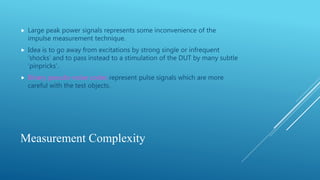 Measurement Complexity
 Large peak power signals represents some inconvenience of the
impulse measurement technique.
 Idea is to go away from excitations by strong single or infrequent
‘shocks’ and to pass instead to a stimulation of the DUT by many subtle
‘pinpricks’.
 Binary pseudo-noise codes represent pulse signals which are more
careful with the test objects.
 