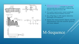 M-Sequence
 Maximum length binary sequence or shortly
termed M-sequence is Simple to generate
and provide best properties to measure the
Impulse response function IRF.
 For a given signal power, lowest amplitude
and shortest autocorrelation function.
 No. of flip-flops in shift register determine
the length of M-sequence
 Spares the measurement objects and the
requirements onto the receiver dynamic
are more relaxed.
 