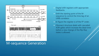 M-sequence Generation
 Digital shift registers with appropriate
feedbacks.
 Shift the starting point of the M-
sequence to control the time lag of an
UWB correlator.
 In figure the register is of the 9th order.
 Fibonacci structure deals with cascaded
XOR-gates which increase the dead time
before a new change of the flip-flop
states is allowed.
 