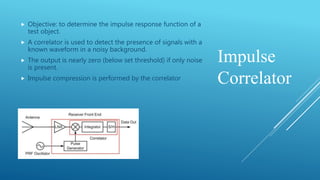 Impulse
Correlator
 Objective: to determine the impulse response function of a
test object.
 A correlator is used to detect the presence of signals with a
known waveform in a noisy background.
 The output is nearly zero (below set threshold) if only noise
is present.
 Impulse compression is performed by the correlator
 