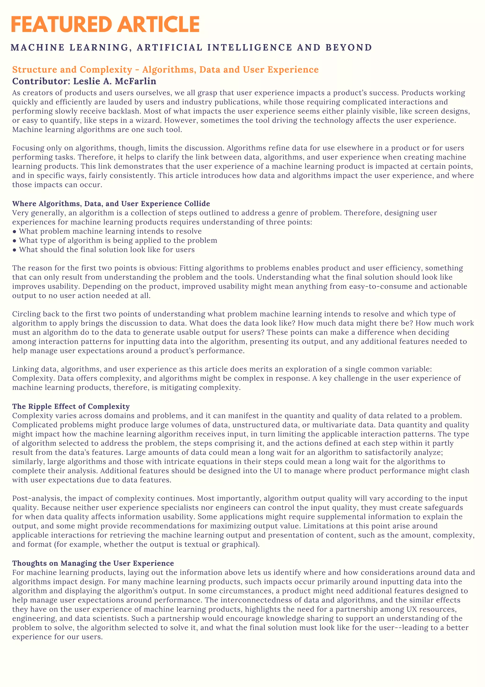 FEATURED ARTICLE
M A C H I N E L E A R N I N G , A R T I F I C I A L I N T E L L I G E N C E A N D B E Y O N D
Structure and Complexity - Algorithms, Data and User Experience
Contributor: Leslie A. McFarlin
As creators of products and users ourselves, we all grasp that user experience impacts a product’s success. Products working
quickly and efficiently are lauded by users and industry publications, while those requiring complicated interactions and
performing slowly receive backlash. Most of what impacts the user experience seems either plainly visible, like screen designs,
or easy to quantify, like steps in a wizard. However, sometimes the tool driving the technology affects the user experience.
Machine learning algorithms are one such tool.
Focusing only on algorithms, though, limits the discussion. Algorithms refine data for use elsewhere in a product or for users
performing tasks. Therefore, it helps to clarify the link between data, algorithms, and user experience when creating machine
learning products. This link demonstrates that the user experience of a machine learning product is impacted at certain points,
and in specific ways, fairly consistently. This article introduces how data and algorithms impact the user experience, and where
those impacts can occur.
Where Algorithms, Data, and User Experience Collide
Very generally, an algorithm is a collection of steps outlined to address a genre of problem. Therefore, designing user
experiences for machine learning products requires understanding of three points:
● What problem machine learning intends to resolve
● What type of algorithm is being applied to the problem
● What should the final solution look like for users
The reason for the first two points is obvious: Fitting algorithms to problems enables product and user efficiency, something
that can only result from understanding the problem and the tools. Understanding what the final solution should look like
improves usability. Depending on the product, improved usability might mean anything from easy-to-consume and actionable
output to no user action needed at all.
Circling back to the first two points of understanding what problem machine learning intends to resolve and which type of
algorithm to apply brings the discussion to data. What does the data look like? How much data might there be? How much work
must an algorithm do to the data to generate usable output for users? These points can make a difference when deciding
among interaction patterns for inputting data into the algorithm, presenting its output, and any additional features needed to
help manage user expectations around a product’s performance.
Linking data, algorithms, and user experience as this article does merits an exploration of a single common variable:
Complexity. Data offers complexity, and algorithms might be complex in response. A key challenge in the user experience of
machine learning products, therefore, is mitigating complexity.
The Ripple Effect of Complexity
Complexity varies across domains and problems, and it can manifest in the quantity and quality of data related to a problem.
Complicated problems might produce large volumes of data, unstructured data, or multivariate data. Data quantity and quality
might impact how the machine learning algorithm receives input, in turn limiting the applicable interaction patterns. The type
of algorithm selected to address the problem, the steps comprising it, and the actions defined at each step within it partly
result from the data’s features. Large amounts of data could mean a long wait for an algorithm to satisfactorily analyze;
similarly, large algorithms and those with intricate equations in their steps could mean a long wait for the algorithms to
complete their analysis. Additional features should be designed into the UI to manage where product performance might clash
with user expectations due to data features.
Post-analysis, the impact of complexity continues. Most importantly, algorithm output quality will vary according to the input
quality. Because neither user experience specialists nor engineers can control the input quality, they must create safeguards
for when data quality affects information usability. Some applications might require supplemental information to explain the
output, and some might provide recommendations for maximizing output value. Limitations at this point arise around
applicable interactions for retrieving the machine learning output and presentation of content, such as the amount, complexity,
and format (for example, whether the output is textual or graphical).
Thoughts on Managing the User Experience
For machine learning products, laying out the information above lets us identify where and how considerations around data and
algorithms impact design. For many machine learning products, such impacts occur primarily around inputting data into the
algorithm and displaying the algorithm’s output. In some circumstances, a product might need additional features designed to
help manage user expectations around performance. The interconnectedness of data and algorithms, and the similar effects
they have on the user experience of machine learning products, highlights the need for a partnership among UX resources,
engineering, and data scientists. Such a partnership would encourage knowledge sharing to support an understanding of the
problem to solve, the algorithm selected to solve it, and what the final solution must look like for the user--leading to a better
experience for our users.
 