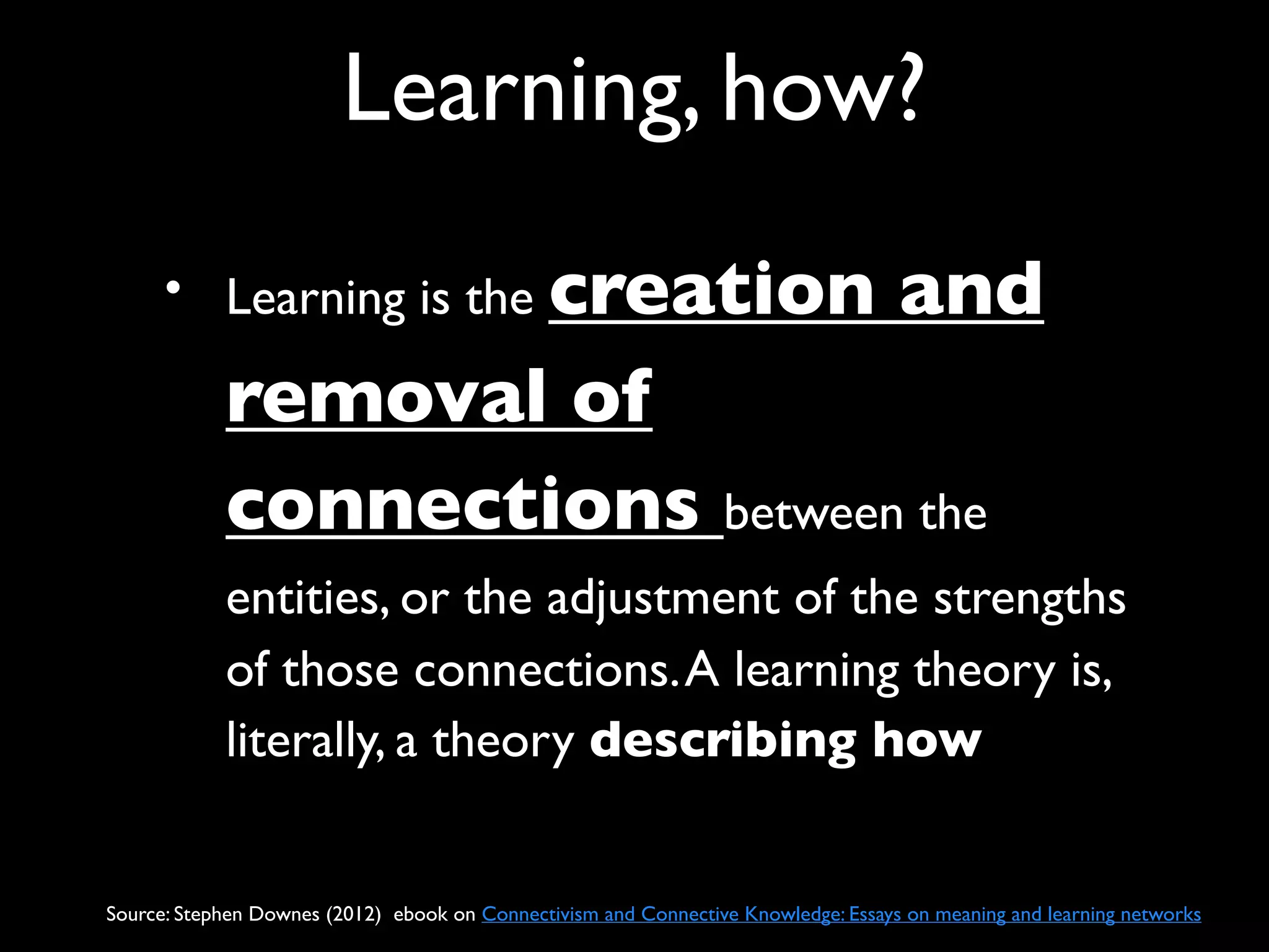 Learning, how?
      • Learning is the creation                                                    and
            removal of
            connections between the
            entities, or the adjustment of the strengths
            of those connections. A learning theory is,
            literally, a theory describing how


Source: Stephen Downes (2012) ebook on Connectivism and Connective Knowledge: Essays on meaning and learning networks
 