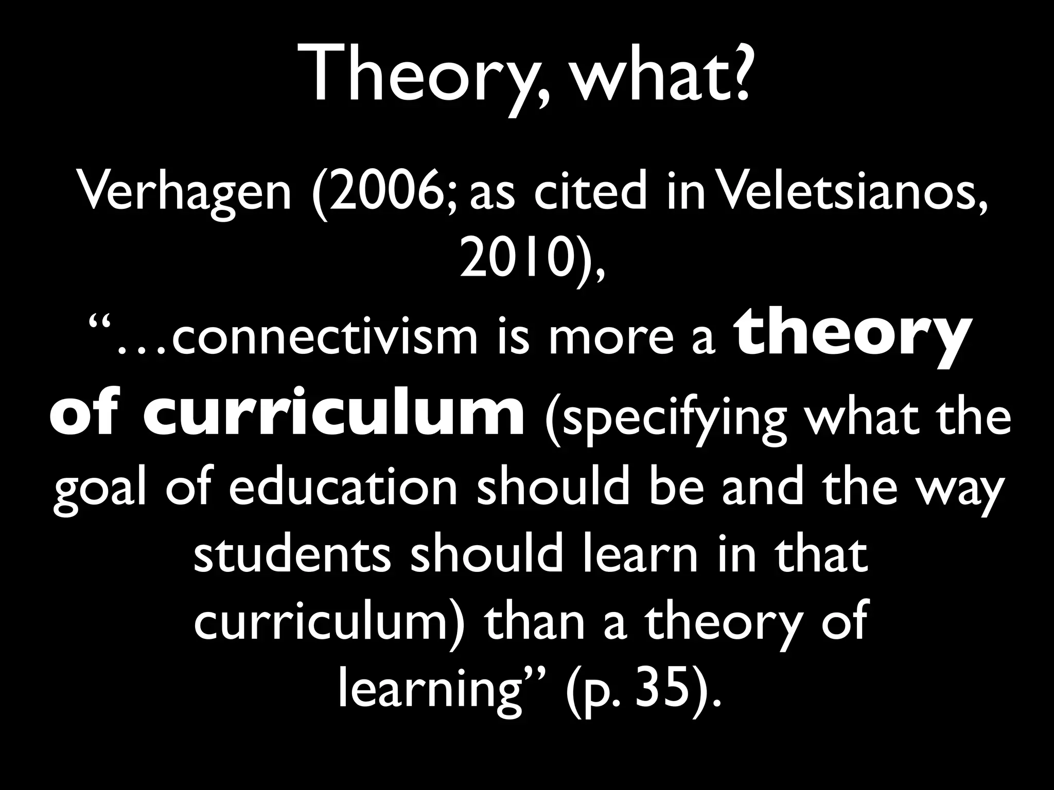 Theory, what?
 Verhagen (2006; as cited in Veletsianos,
                 2010),
 “…connectivism is more a theory
of curriculum (specifying what the
goal of education should be and the way
      students should learn in that
      curriculum) than a theory of
            learning” (p. 35).
 