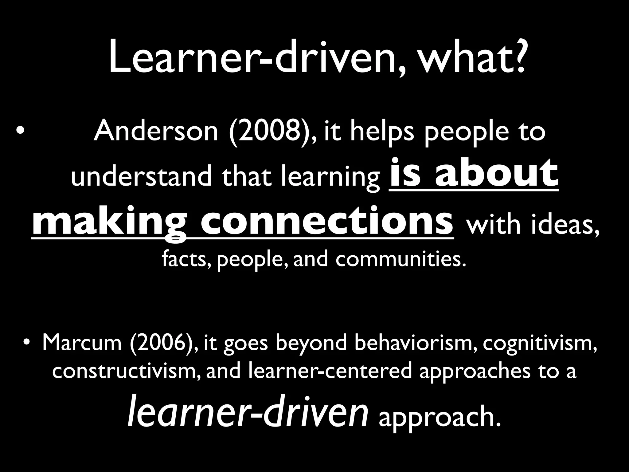 Learner-driven, what?
•      Anderson (2008), it helps people to
      understand that learning is about
    making connections with ideas,
             facts, people, and communities.


• Marcum (2006), it goes beyond behaviorism, cognitivism,
   constructivism, and learner-centered approaches to a
          learner-driven approach.
 