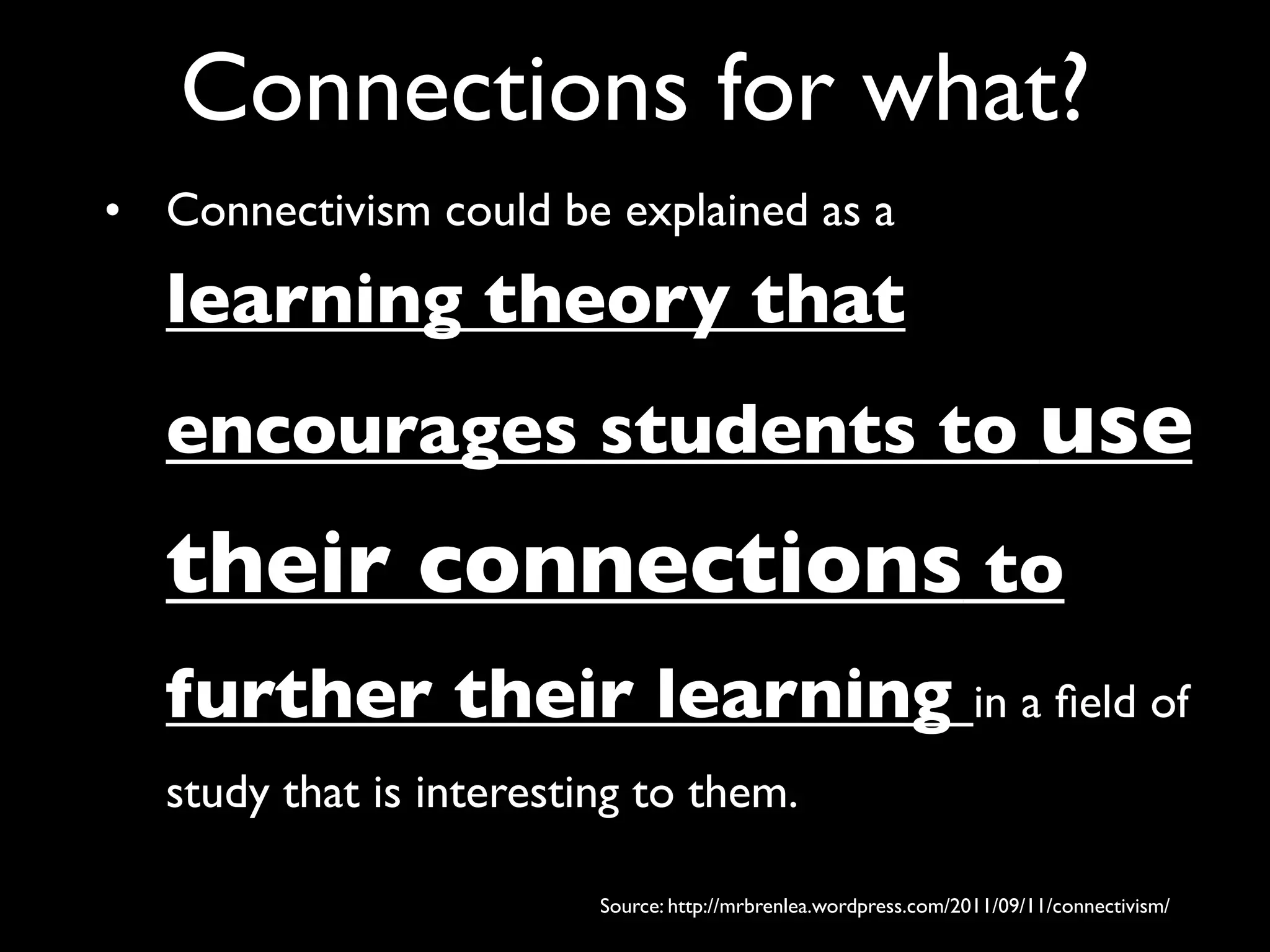 Connections for what?
• Connectivism could be explained as a

  learning theory that
  encourages students to use
  their connections to
  further their learning in a ﬁeld of
  study that is interesting to them.

                         Source: http://mrbrenlea.wordpress.com/2011/09/11/connectivism/
 