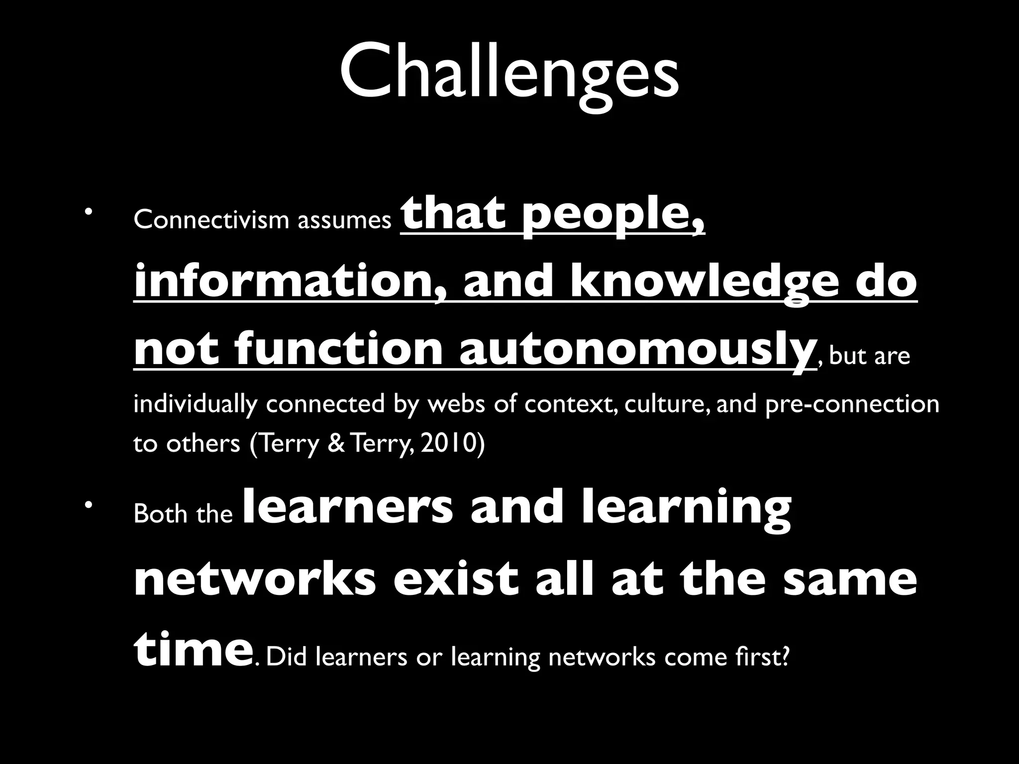 Challenges
•              that people,
    Connectivism assumes

    information, and knowledge do
    not function autonomously, but are
    individually connected by webs of context, culture, and pre-connection
    to others (Terry & Terry, 2010)

•       learners and learning
    Both the

    networks exist all at the same
    time. Did learners or learning networks come ﬁrst?
 