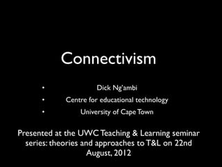 Connectivism
      •              Dick Ng’ambi
      •     Centre for educational technology
      •         University of Cape Town

Presented at the UWC Teaching & Learning seminar
  series: theories and approaches to T&L on 22nd
                     August, 2012
 