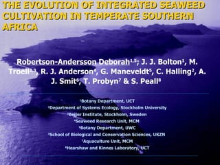 THE EVOLUTION OF INTEGRATED SEAWEED CULTIVATION IN TEMPERATE SOUTHERN AFRICA Robertson-Andersson Deborah 1,5 ;  J. J. Bolton 1 , M. Troell 2,3 , R. J. Anderson 4 , G. Maneveldt 5 , C. Halling 2 , A. J. Smit 6 , T. Probyn 7  & S. Peall 8   1 Botany Department, U CT 2 Department of Systems Ecology, Stockholm University 3 Beijer Institute, Stockholm, Sweden   4 Seaweed Research Unit, MCM  5 Botany Department, UWC 6 School of Biological and Conservation Sciences, UKZN  7 Aquaculture Unit,  MCM 8 Hearshaw and Kinnes Laboratory, UCT 