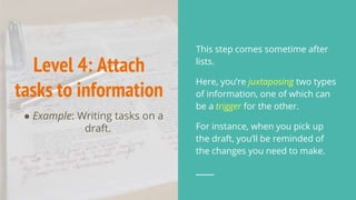 Level 4: Attach
tasks to information
● Example: Writing tasks on a
draft.
This step comes sometime after
lists.
Here, you’re juxtaposing two types
of information, one of which can
be a trigger for the other.
For instance, when you pick up
the draft, you’ll be reminded of
the changes you need to make.
 