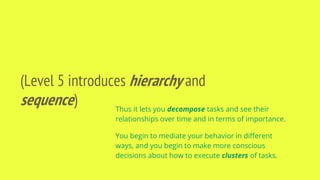 (Level 5 introduces hierarchy and
sequence) Thus it lets you decompose tasks and see their
relationships over time and in terms of importance.
You begin to mediate your behavior in different
ways, and you begin to make more conscious
decisions about how to execute clusters of tasks.
 