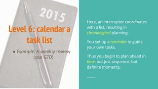 Level 6: calendar a
task list
● Example: A weekly review
(see GTD)
Here, an interruptor coordinates
with a list, resulting in
chronological planning.
You set up a reminder to guide
your own tasks.
Thus you begin to plan ahead in
time: not just sequence, but
definite moments.
 