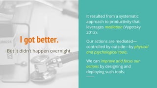 I got better.
It resulted from a systematic
approach to productivity that
leverages mediation (Vygotsky
2012).
Our actions are mediated—
controlled by outside—by physical
and psychological tools.
We can improve and focus our
actions by designing and
deploying such tools.
But it didn’t happen overnight.
 