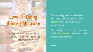 Level 1: Doing
things right away
● Example: Clearing your
dishes from the table right
after dinner.
This strategy works well when
you’re processing information
serially, with time after each
assignment.
Thus its success depends on how
well other people have structured
events around you.
 