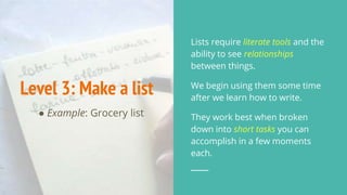 Level 3: Make a list
● Example: Grocery list
Lists require literate tools and the
ability to see relationships
between things.
We begin using them some time
after we learn how to write.
They work best when broken
down into short tasks you can
accomplish in a few moments
each.
 