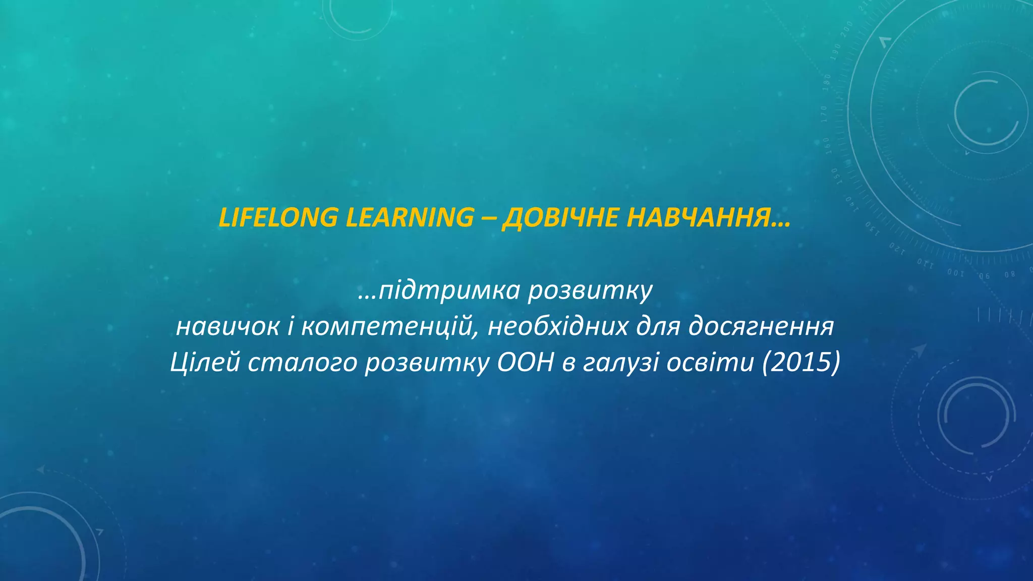 LIFELONG LEARNING – ДОВІЧНЕ НАВЧАННЯ…
…підтримка розвитку
навичок і компетенцій, необхідних для досягнення
Цілей сталого розвитку ООН в галузі освіти (2015)
 