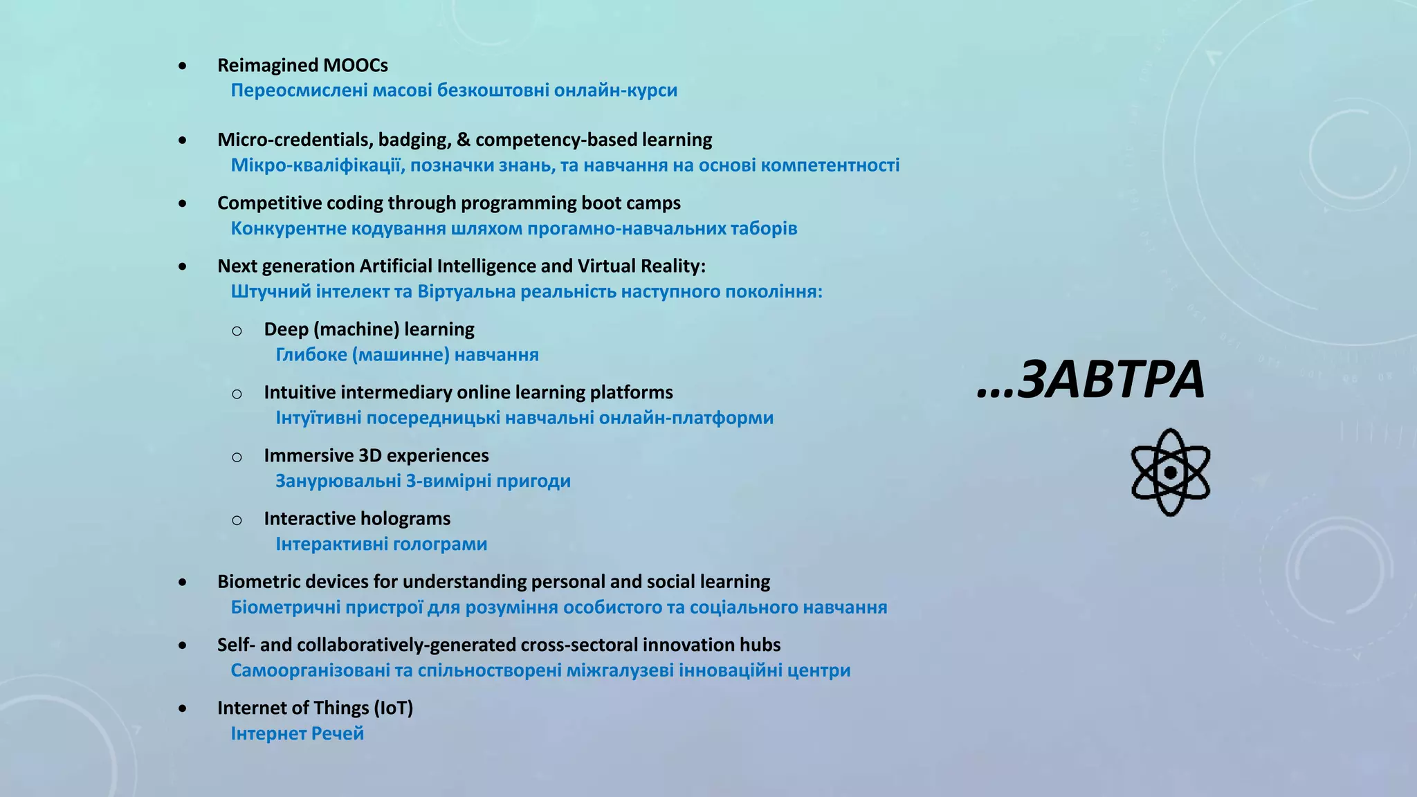  Reimagined MOOCs
Переосмислені масові безкоштовні онлайн-курси
 Micro-credentials, badging, & competency-based learning
Мікро-кваліфікації, позначки знань, та навчання на основі компетентності
 Competitive coding through programming boot camps
Kонкурентне кодування шляхом прогамно-навчальних таборів
 Next generation Artificial Intelligence and Virtual Reality:
Штучний інтелект та Віртуальна реальність наступного покоління:
o Deep (machine) learning
Глибоке (машинне) навчання
o Іntuitive intermediary online learning platforms
Інтуїтивні посередницькі навчальні онлайн-платформи
o Immersive 3D experiences
Занурювальні 3-вимірні пригоди
o Interactive holograms
Інтерактивні голограми
 Biometric devices for understanding personal and social learning
Біометричні пристрої для розуміння особистого та соціального навчання
 Self- and collaboratively-generated cross-sectoral innovation hubs
Самоорганізовані та спільностворені міжгалузеві інноваційні центри
 Internet of Things (IoT)
Інтернет Речей
…ЗАВТРА
 
