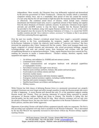 3 
independence. More recently, the Ukrainian Army was deliberately neglected and demoralized 
by the previous government of Viktor Yanukovych. Ukraine has recently rebuilt a committed, 
competent military force, and in a remarkably short period of time has created the nucleus 
of a new army that has the will and morale to fight but lacks the necessary military hardware to do 
so effectively. The combined armed forces of Ukraine, which include many volunteer 
detachments and National Guard units, receive a significant amount of their funding and supplies 
from the direct donations of Ukraine’s patriotic citizenry. In particular, Ukrainian troops require 
anti-tank and anti-BTR systems to stop the heavy weaponry that the Russian Federation 
has provided in the Southeast, along with regular Russian combat forces. In view of the events 
that transpired since the invasion by the Russian Federation of Crimea, it is crucial that NATO 
member countries provide "direct defensive military assistance" to Ukraine so that it can protect 
itself from continuing Russian aggression. 
Over the past two months, Ukraine’s revitalized armed forces have waged a successful campaign 
to liberate territory in the East, notwithstanding the weaponry, supplies and fighters provided 
by the Russian Federation to bolster the relatively small number of "separatist formations" that have 
terrorized the population after Viktor Yanukovych fled the country. These local insurgent bands were 
largely composed of criminal elements and mercenaries, who seized government buildings, engaged 
in hostage-takings, and stole and extorted money from businesses and civilians with the goal 
of establishing themselves as regional powerbrokers. Today, regular Russian forces have entered the fray, 
enabling the terrorists to mount a counter-offensive. Ukraine's military, therefore, urgently needs 
equipment and support, including: 
o Air defense, anti-radiation (ie. HARM) and anti-armour systems; 
o Unmanned aerial vehicles; 
o Tactical communications and navigation hardware with advanced capabilities 
of cryptographic security; 
o Surveillance resources and night vision devices; 
o Material assets (military uniforms, helmets, flak jackets and tactical gear); 
o Food (ready-to-eat military rations) and fuel; 
o Electronic warfare means; 
o Engineering reconnaissance and mine clearance support; 
o Emergency medical assistance supplies, including a staffed MASH unit; 
o SpecOps and counter-insurgency training; 
o Satellite-based theater surveillance and intelligence; and 
o Military trainers. 
While Ukraine has little chance of defeating Russian forces in a protracted conventional war, properly 
equipped Ukrainians can resist longer and inflict enough casualties to make the Russian people take notice 
of what is happening. A recent Russian poll showed that only 5% of the population supports sending 
Russian troops into Ukraine. There are growing statements of concern being expressed by parents 
and spouses of Russian soldiers fighting and dying in Ukraine. The Kremlin is hiding this fact 
from the public, but the truth cannot be buried for long. More effective resistance will not only slow 
the advance of Russian forces, but may also lead to real opposition in the Russian Federation to Vladimir 
Putin's policies, and thus deter further aggression. 
Opponents of providing Ukraine with lethal military equipment typically make two arguments. The first is 
that providing such equipment will only lead to escalation by the Russian Federation. This is discounted 
by the fact that Moscow has repeatedly increased its intervention without any Western military supplies 
reaching Ukraine. 
145 Evans Avenue, Suite 207, Toronto, Ontario M8Z 5X8 Canada 
Tel: 416.323.3020 Fax: 416.323.3250 E-mail: congress@look.ca 
Skype: ukrainian.world.congress Website: www.ukrainianworldcongress.org 
 