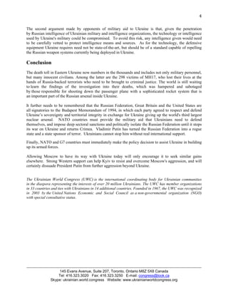 4 
The second argument made by opponents of military aid to Ukraine is that, given the penetration 
by Russian intelligence of Ukrainian military and intelligence organizations, the technology or intelligence 
used by Ukraine's military could be compromised. To avoid this risk, any intelligence given would need 
to be carefully vetted to protect intelligence means and sources. As for the technology, the defensive 
equipment Ukraine requires need not be state-of-the-art, but should be of a standard capable of repelling 
the Russian weapon systems currently being deployed in Ukraine. 
Conclusion 
The death toll in Eastern Ukraine now numbers in the thousands and includes not only military personnel, 
but many innocent civilians. Among the latter are the 298 victims of MH17, who lost their lives at the 
hands of Russia-backed terrorists who need to be brought to criminal justice. The world is still waiting 
to learn the findings of the investigation into their deaths, which was hampered and sabotaged 
by those responsible for shooting down the passenger plane with a sophisticated rocket system that is 
an important part of the Russian arsenal inside Ukraine. 
It further needs to be remembered that the Russian Federation, Great Britain and the United States are 
all signatories to the Budapest Memorandum of 1994, in which each party agreed to respect and defend 
Ukraine’s sovereignty and territorial integrity in exchange for Ukraine giving up the world's third largest 
nuclear arsenal. NATO countries must provide the military aid that Ukrainians need to defend 
themselves, and impose deep sectoral sanctions and politically isolate the Russian Federation until it stops 
its war on Ukraine and returns Crimea. Vladimir Putin has turned the Russian Federation into a rogue 
state and a state sponsor of terror. Ukrainians cannot stop him without real international support. 
Finally, NATO and G7 countries must immediately make the policy decision to assist Ukraine in building 
up its armed forces. 
Allowing Moscow to have its way with Ukraine today will only encourage it to seek similar gains 
elsewhere. Strong Western support can help Kyiv to resist and overcome Moscow's aggression, and will 
certainly dissuade President Putin from further aggression beyond Ukraine. 
The Ukrainian World Congress (UWC) is the international coordinating body for Ukrainian communities 
in the diaspora representing the interests of over 20 million Ukrainians. The UWC has member organizations 
in 33 countries and ties with Ukrainians in 14 additional countries. Founded in 1967, the UWC was recognized 
in 2003 by the United Nations Economic and Social Council as a non-governmental organization (NGO) 
with special consultative status. 
145 Evans Avenue, Suite 207, Toronto, Ontario M8Z 5X8 Canada 
Tel: 416.323.3020 Fax: 416.323.3250 E-mail: congress@look.ca 
Skype: ukrainian.world.congress Website: www.ukrainianworldcongress.org 

