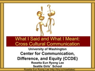 What I Said and What I Meant:
Cross Cultural Communication
Rosetta Eun Ryong Lee (http://tiny.cc/rosettalee)
University of Washington
Center for Communication,
Difference, and Equity (CCDE)
Rosetta Eun Ryong Lee
Seattle Girls’ School
 