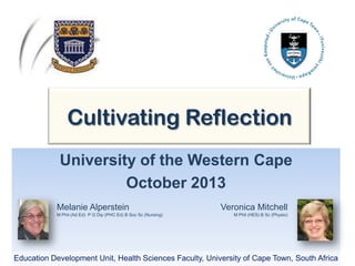 Cultivating Reflection
University of the Western Cape
October 2013
Melanie Alperstein
M Phil (Ad Ed) P G Dip (PHC Ed) B Soc Sc (Nursing)
Education Development Unit, Health Sciences Faculty, University of Cape Town, South Africa
Veronica Mitchell
M Phil (HES) B Sc (Physio)
 