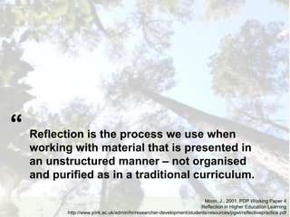 Reflection is the process we use when
working with material that is presented in
an unstructured manner – not organised
and purified as in a traditional curriculum.
Moon, J., 2001. PDP Working Paper 4
Reflection in Higher Education Learning
http://www.york.ac.uk/admin/hr/researcher-development/students/resources/pgwt/reflectivepractice.pdf
“
 