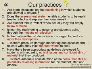 Our practices ?1. Are there limitations on the questioning in which students
are allowed to engage?
2. Does the assessment system enable students to be really
free to reflect and express their own views?
3. Are student told to ‘reflect’ when actually they will simply
follow a recipe
4. Is learning really going to occur or are students going
through the motions of reflection?
5. Is the material that students are encouraged to produce
more than descriptive?
6. …is there pressure (through monitoring and assessment) …
to write what they think the tutor wants to see?
7. Have there been appropriate guidelines developed for
students with regard to ethical issues and confidentiality of
material that they produce?
8. …Is there adequate consideration of the costs / benefits of
potentially revealing information for the student, staff and
others? Moon, J., 2001. PDP Working Paper 4
Reflection in Higher Education Learning
http://www.york.ac.uk/admin/hr/researcher-development/students/resources/pgwt/reflectivepractice.pdf
“
 