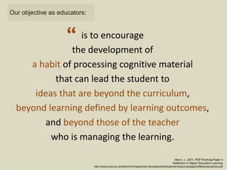 is to encourage
the development of
a habit of processing cognitive material
that can lead the student to
ideas that are beyond the curriculum,
beyond learning defined by learning outcomes,
and beyond those of the teacher
who is managing the learning.
Moon, J., 2001. PDP Working Paper 4
Reflection in Higher Education Learning
http://www.york.ac.uk/admin/hr/researcher-development/students/resources/pgwt/reflectivepractice.pdf
“
Our objective as educators:
 